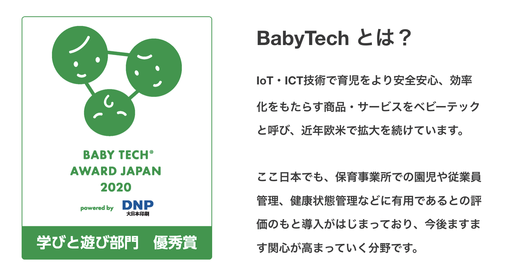 BabyTechとは？IoT・ICT技術で育児をより安全安心、効率化をもたらす商品・サービスをベビーテックと呼び、近年欧米で拡大を続けています。ここ日本でも、保育事業所での園児や従業員管理、健康状態管理などに有用であるとの評価のもと導入がはじまっており、今後ますます関心が高まっていく分野です。